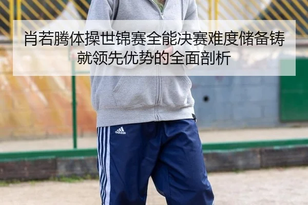 肖若腾体操世锦赛全能决赛难度储备铸就领先优势的全面剖析