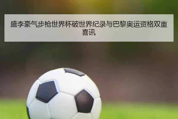 盛李豪气步枪世界杯破世界纪录与巴黎奥运资格双重喜讯