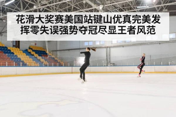 花滑大奖赛美国站键山优真完美发挥零失误强势夺冠尽显王者风范